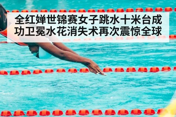 全红婵世锦赛女子跳水十米台成功卫冕水花消失术再次震惊全球